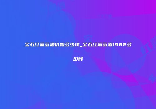 宝石红葡萄酒价格多少钱_宝石红葡萄酒1982多少钱