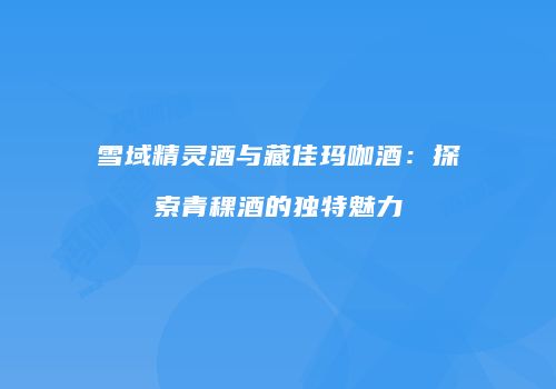 雪域精灵酒与藏佳玛咖酒：探索青稞酒的独特魅力