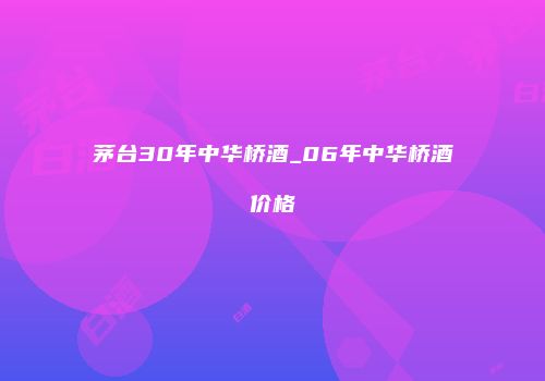 茅台30年中华桥酒_06年中华桥酒价格