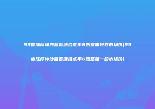 53度陈厚坤沙酱香酒拾贰年6瓶整箱现在市场价(53度陈厚坤沙酱香酒拾贰年6瓶整箱一般市场价)
