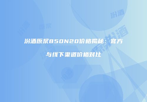 汾酒原浆850N20价格揭秘：官方与线下渠道价格对比