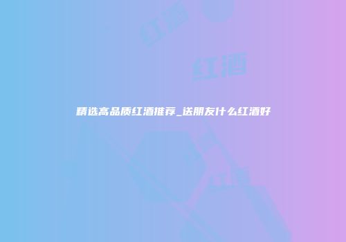 精选高品质红酒推荐_送朋友什么红酒好