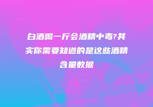 白酒喝一斤会酒精中毒?其实你需要知道的是这些酒精含量数据
