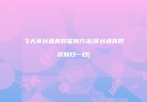 飞天茅台酒真假鉴别方法(茅台酒真假识别扫一扫)