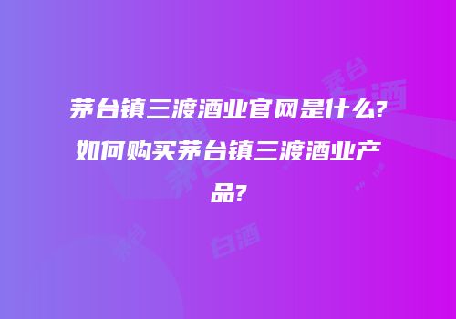 茅台镇三渡酒业官网是什么?如何购买茅台镇三渡酒业产品?