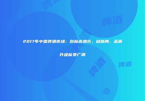 2017年中国啤酒市场：创新高增长，稳格局，品质升级前景广阔