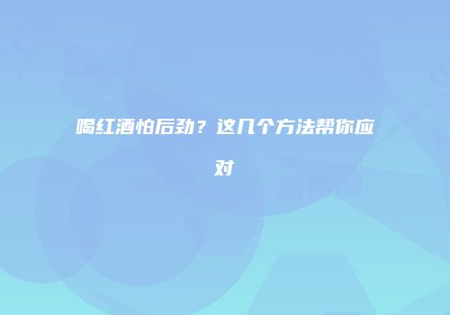 喝红酒怕后劲？这几个方法帮你应对