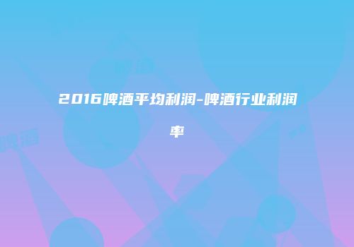 2016啤酒平均利润-啤酒行业利润率