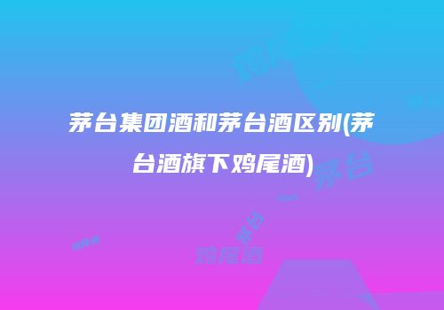 茅台集团酒和茅台酒区别(茅台酒旗下鸡尾酒)