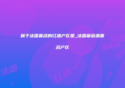 属于法国著名的红酒产区是_法国葡萄酒著名产区