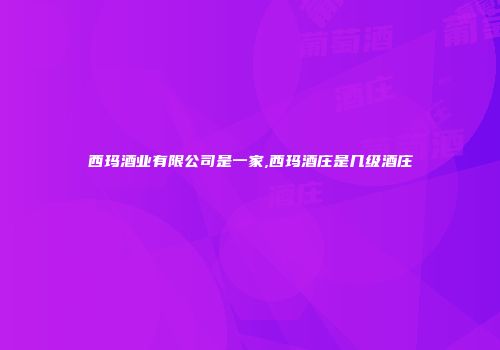 西玛酒业有限公司是一家,西玛酒庄是几级酒庄