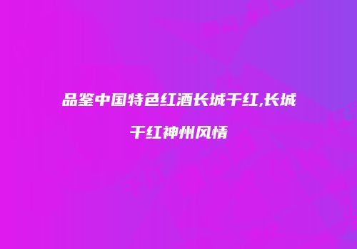 品鉴中国特色红酒长城干红,长城干红神州风情