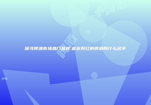 探寻啤酒市场热门品牌,最近好红的啤酒叫什么名字