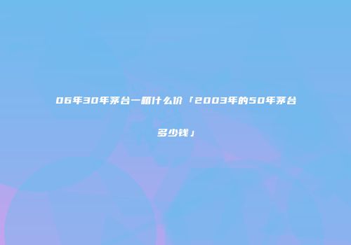 06年30年茅台一箱什么价「2003年的50年茅台多少钱」