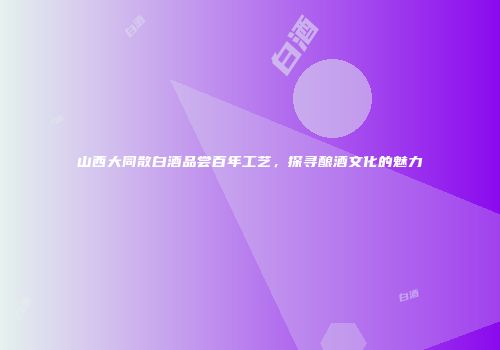 山西大同散白酒品尝百年工艺，探寻酿酒文化的魅力