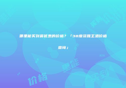 哪里能买到最优惠的价格？「38度淡雅王酒价格查询」