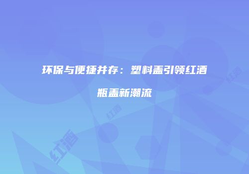 环保与便捷并存：塑料盖引领红酒瓶盖新潮流