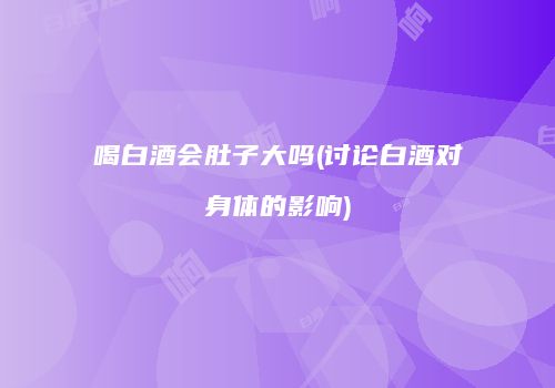 喝白酒会肚子大吗(讨论白酒对身体的影响)