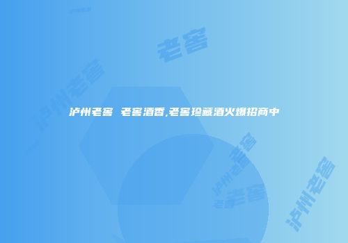 泸州老窖 老窖酒香,老窖珍藏酒火爆招商中