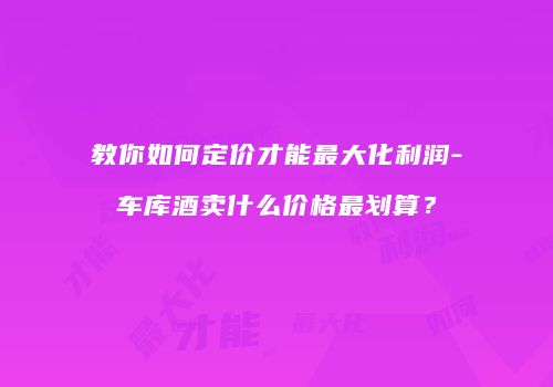 教你如何定价才能最大化利润-车库酒卖什么价格最划算？