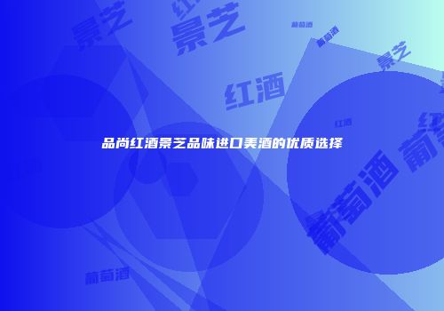 品尚红酒景芝品味进口美酒的优质选择