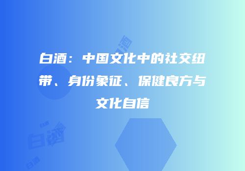 白酒：中国文化中的社交纽带、身份象征、保健良方与文化自信