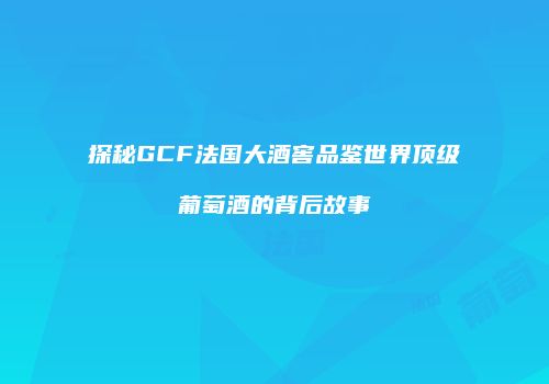 探秘GCF法国大酒窖品鉴世界顶级葡萄酒的背后故事
