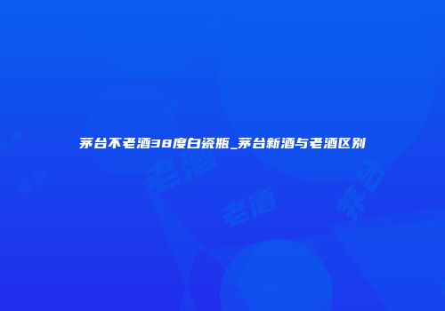 茅台不老酒38度白瓷瓶_茅台新酒与老酒区别