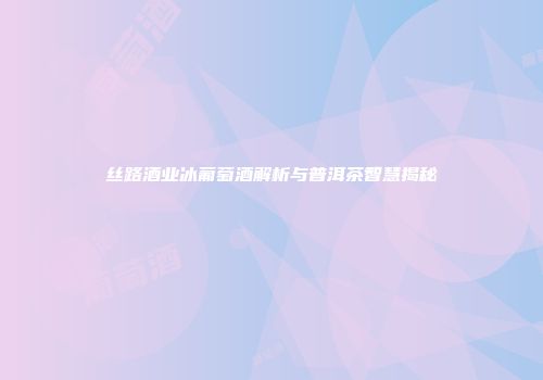 丝路酒业冰葡萄酒解析与普洱茶智慧揭秘