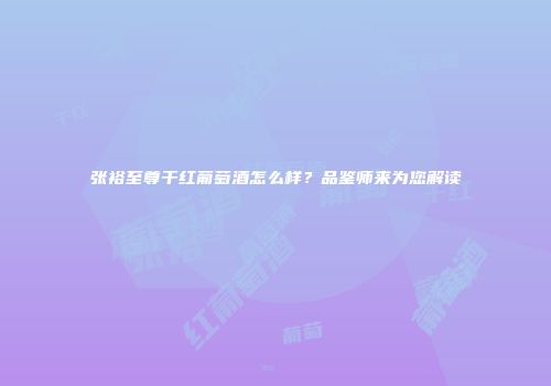 张裕至尊干红葡萄酒怎么样？品鉴师来为您解读