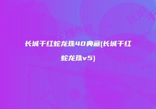 长城干红蛇龙珠40典藏(长城干红蛇龙珠v5)