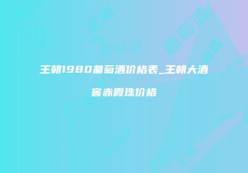 王朝1980葡萄酒价格表_王朝大酒窖赤霞珠价格