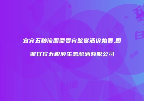 宜宾五粮液国鼎贵宾鉴赏酒价格表,国鼎宜宾五粮液生态酿酒有限公司