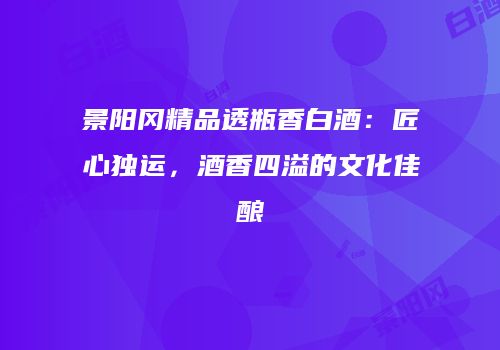 景阳冈精品透瓶香白酒：匠心独运，酒香四溢的文化佳酿