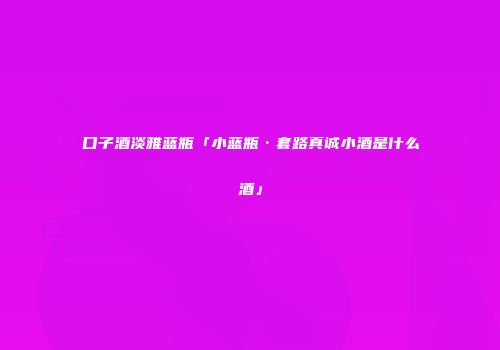 口子酒淡雅蓝瓶「小蓝瓶·套路真诚小酒是什么酒」