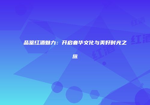 品鉴红酒魅力：开启奢华文化与美好时光之旅
