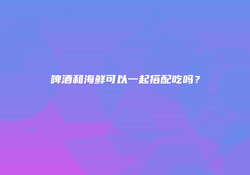 啤酒和海鲜可以一起搭配吃吗？