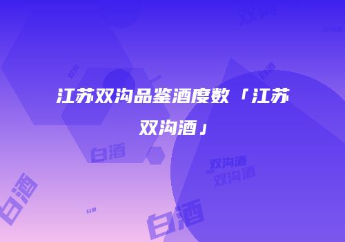 江苏双沟品鉴酒度数「江苏双沟酒」
