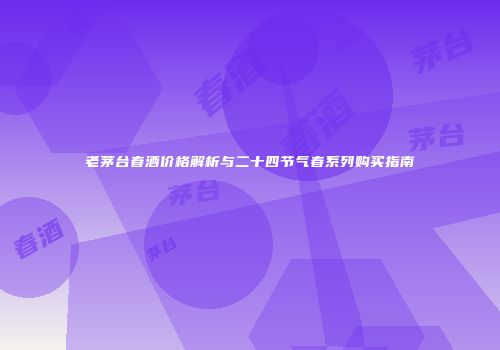 老茅台春酒价格解析与二十四节气春系列购买指南
