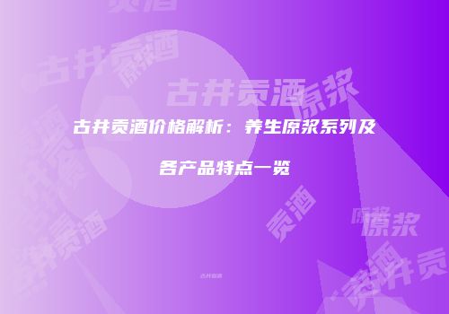 古井贡酒价格解析：养生原浆系列及各产品特点一览