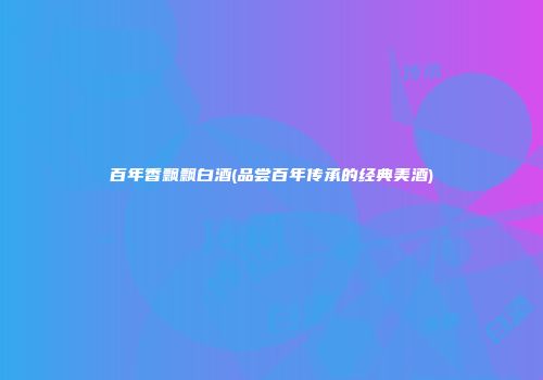 百年香飘飘白酒(品尝百年传承的经典美酒)