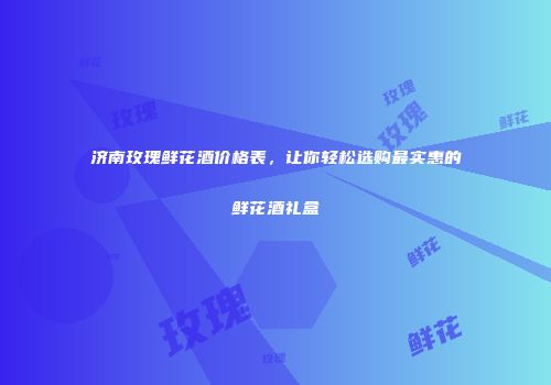 济南玫瑰鲜花酒价格表，让你轻松选购最实惠的鲜花酒礼盒