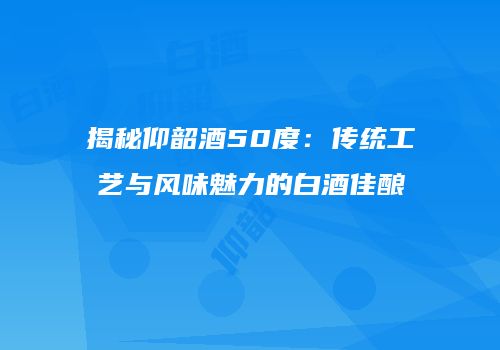 揭秘仰韶酒50度：传统工艺与风味魅力的白酒佳酿