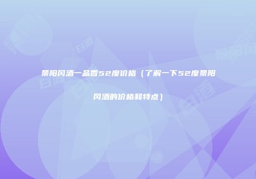 景阳冈酒一品香52度价格（了解一下52度景阳冈酒的价格和特点）