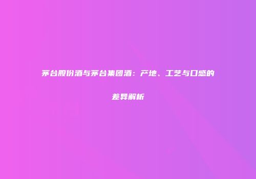 茅台股份酒与茅台集团酒：产地、工艺与口感的差异解析