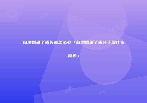 白酒喝多了舌头疼怎么办「白酒喝多了舌头干涩什么原因」