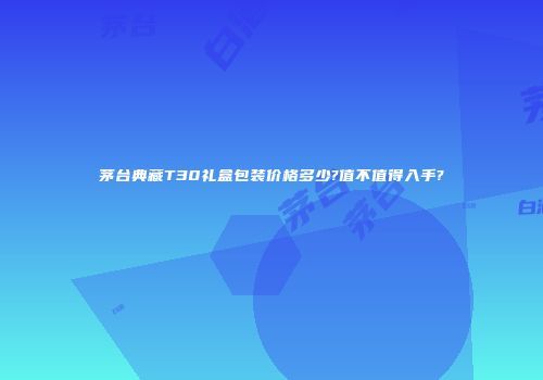 茅台典藏T30礼盒包装价格多少?值不值得入手?