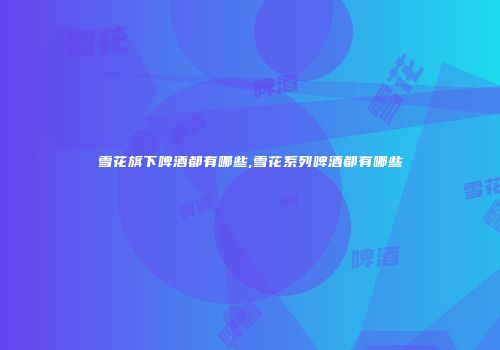 雪花旗下啤酒都有哪些,雪花系列啤酒都有哪些