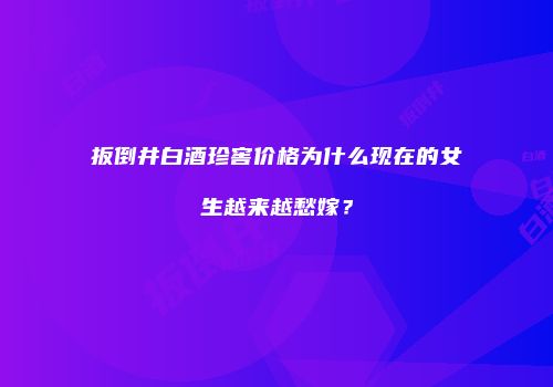 扳倒井白酒珍窖价格为什么现在的女生越来越愁嫁？