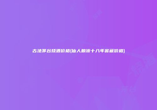 古法茅台烧酒价格(仙人粮液十八年窖藏价格)